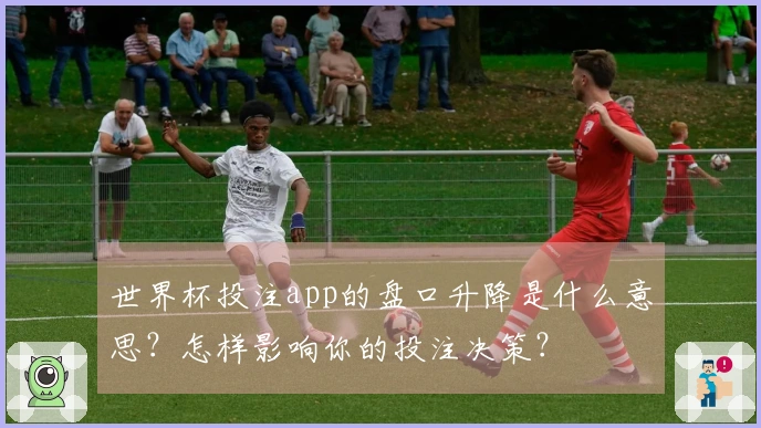 世界杯投注app的盘口升降是什么意思？怎样影响你的投注决策？