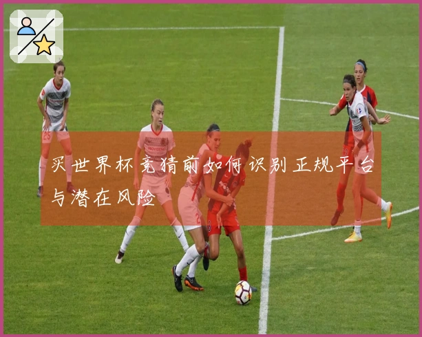 买世界杯竞猜前如何识别正规平台与潜在风险