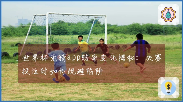 世界杯竞猜app赔率变化揭秘：决赛投注时如何规避陷阱