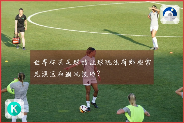 世界杯买足球的让球玩法有哪些常见误区和避坑技巧？